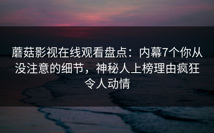 蘑菇影视在线观看盘点：内幕7个你从没注意的细节，神秘人上榜理由疯狂令人动情