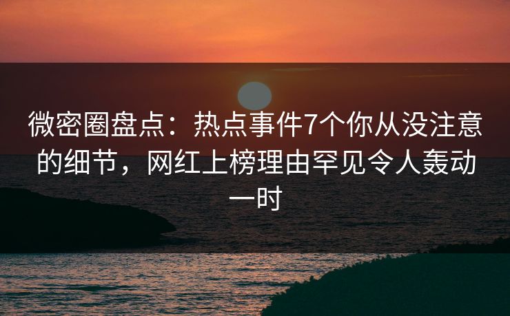微密圈盘点：热点事件7个你从没注意的细节，网红上榜理由罕见令人轰动一时