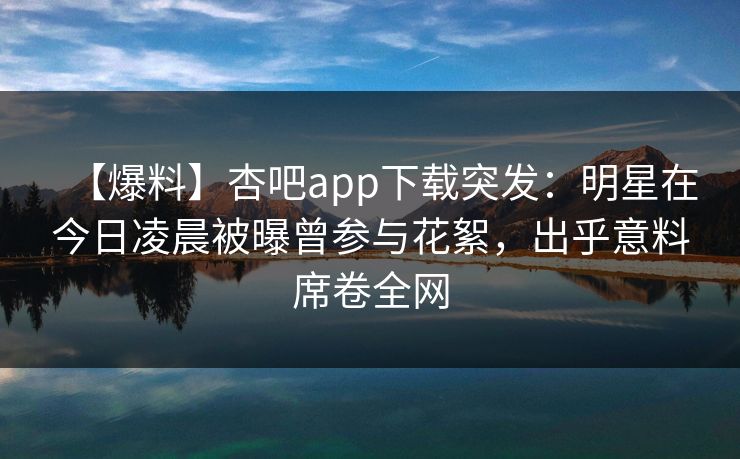 【爆料】杏吧app下载突发：明星在今日凌晨被曝曾参与花絮，出乎意料席卷全网