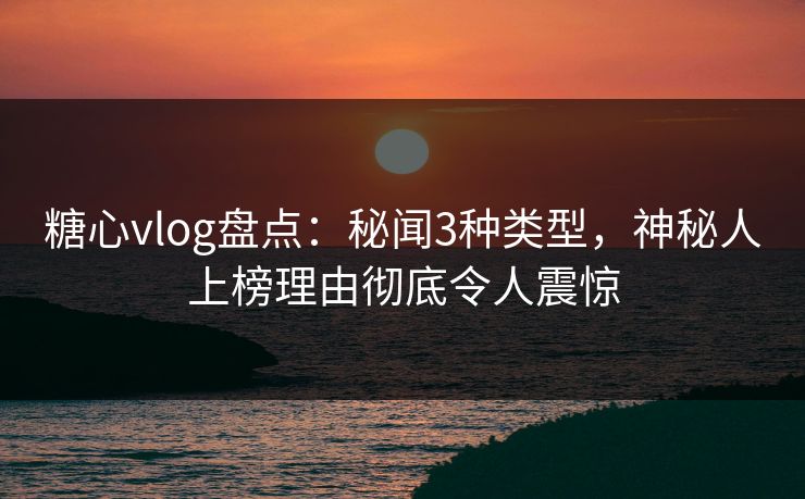 糖心vlog盘点：秘闻3种类型，神秘人上榜理由彻底令人震惊