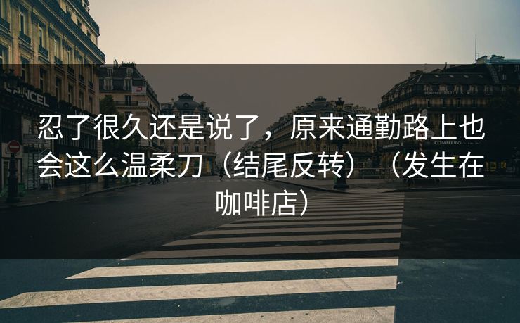 忍了很久还是说了，原来通勤路上也会这么温柔刀（结尾反转）（发生在咖啡店）