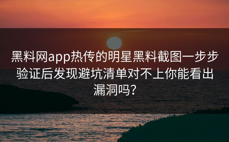 黑料网app热传的明星黑料截图一步步验证后发现避坑清单对不上你能看出漏洞吗？
