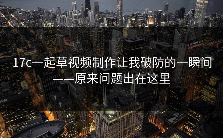 17c一起草视频制作让我破防的一瞬间——原来问题出在这里 17c一起草视频制作让我破防的一瞬间——原来问题出在这里