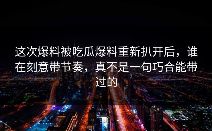 这次爆料被吃瓜爆料重新扒开后，谁在刻意带节奏，真不是一句巧合能带过的